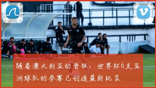 随着澳大利亚的晋级，世界杯6支亚洲球队的参赛已创造最新纪录