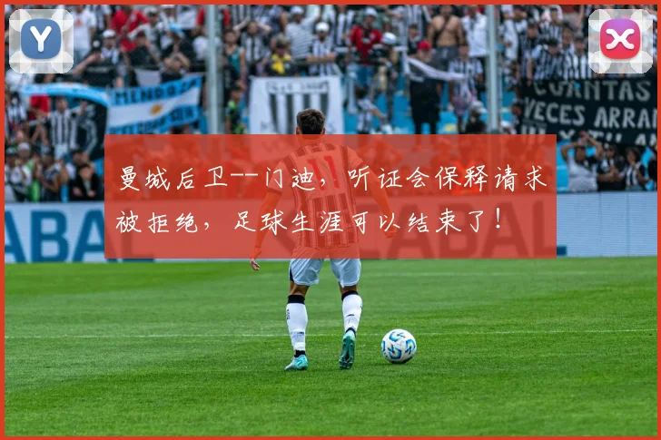 曼城后卫--门迪，听证会保释请求被拒绝，足球生涯可以结束了！