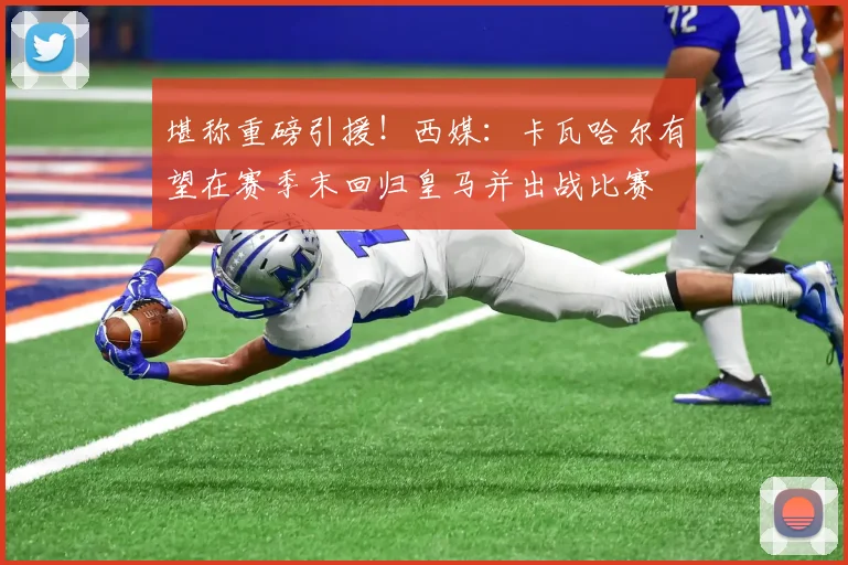 堪称重磅引援！西媒：卡瓦哈尔有望在赛季末回归皇马并出战比赛