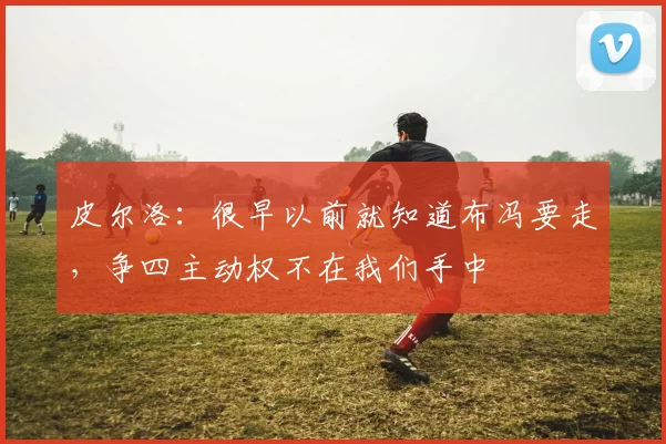 皮尔洛：很早以前就知道布冯要走，争四主动权不在我们手中