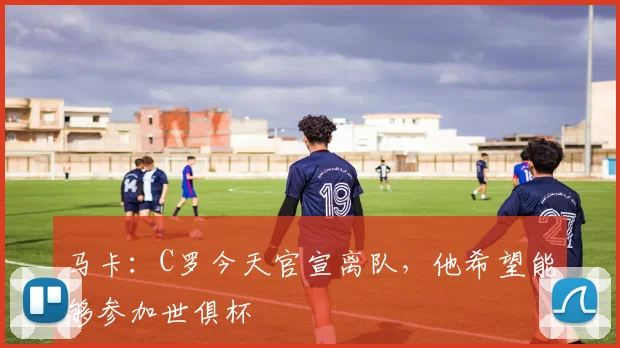马卡：C罗今天官宣离队，他希望能够参加世俱杯