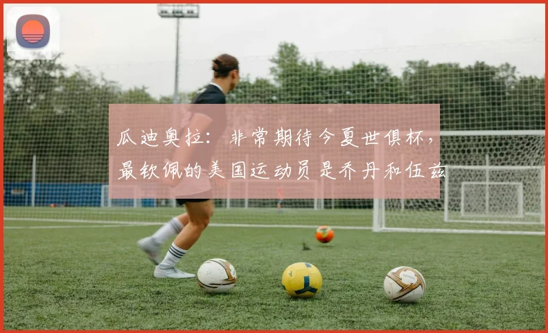 瓜迪奥拉：非常期待今夏世俱杯，最钦佩的美国运动员是乔丹和伍兹