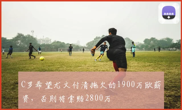 C罗希望尤文付清拖欠的1900万欧薪资，否则将索赔2800万