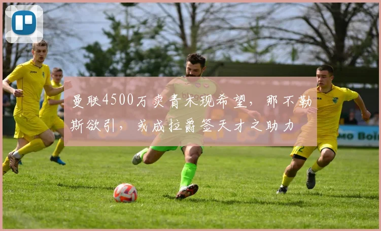 曼联4500万卖青木现希望，那不勒斯欲引，或成拉爵签天才之助力
