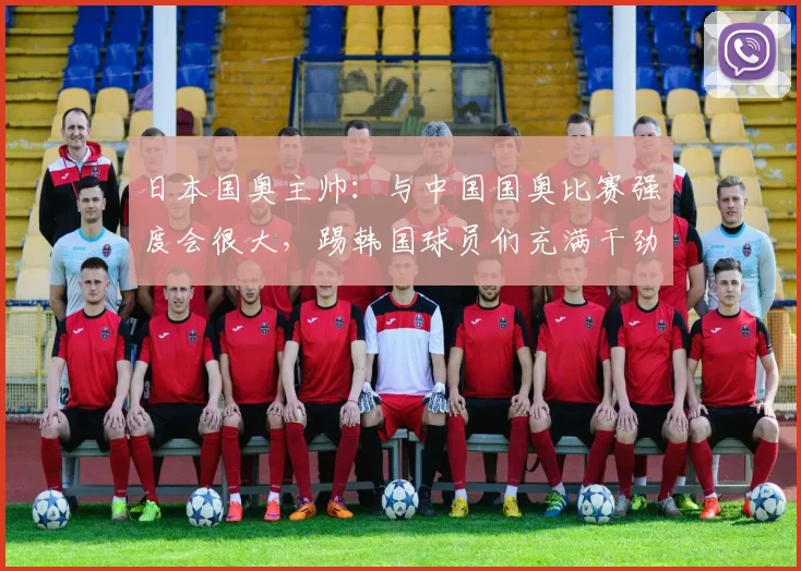 日本国奥主帅：与中国国奥比赛强度会很大，踢韩国球员们充满干劲