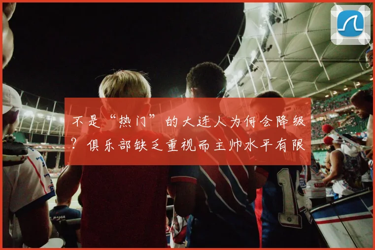不是“热门”的大连人为何会降级？俱乐部缺乏重视而主帅水平有限