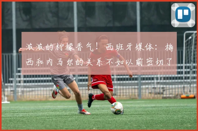 浓浓的柠檬香气！西班牙媒体：梅西和内马尔的关系不如以前密切了