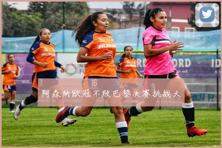 阿森纳欧冠不败巴黎决赛挑战大
