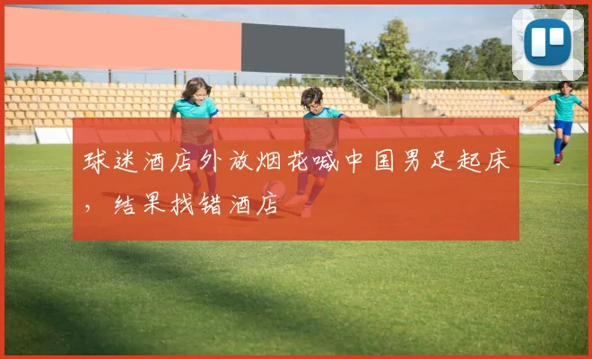 球迷酒店外放烟花喊中国男足起床，结果找错酒店