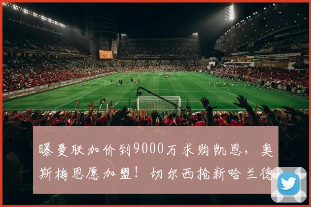 曝曼联加价到9000万求购凯恩，奥斯梅恩愿加盟！切尔西抢新哈兰德