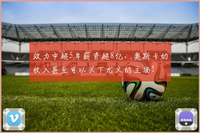 效力中超5年薪资超8亿，奥斯卡的收入甚至可以买下尤文的主场！