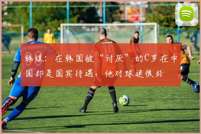 韩媒：在韩国被“讨厌”的C罗在中国却是国宾待遇，他对球迷很好