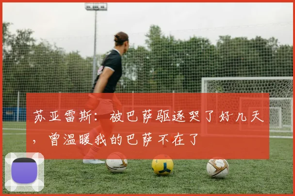 苏亚雷斯：被巴萨驱逐哭了好几天，曾温暖我的巴萨不在了