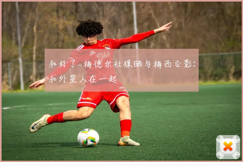 和好了_梅德尔社媒晒与梅西合影：和外星人在一起