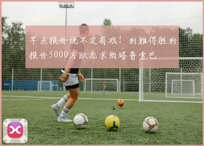 早点报价说不定有戏！利雅得胜利报价5000万欧元求购塔普索巴
