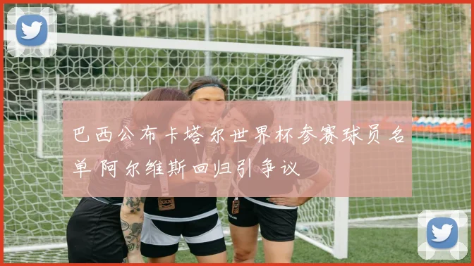 巴西公布卡塔尔世界杯参赛球员名单 阿尔维斯回归引争议