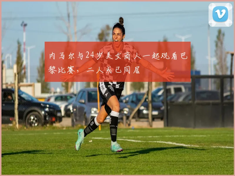 内马尔与24岁美女商人一起观看巴黎比赛，二人或已同居