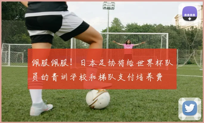 佩服佩服！日本足协将给世界杯队员的青训学校和梯队支付培养费